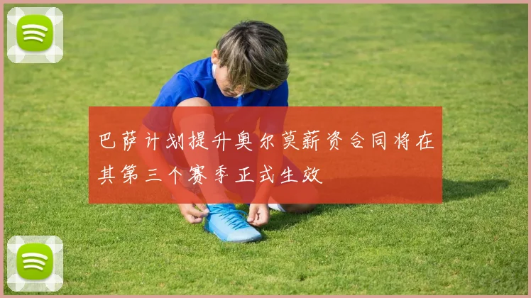 巴萨计划提升奥尔莫薪资合同将在其第三个赛季正式生效