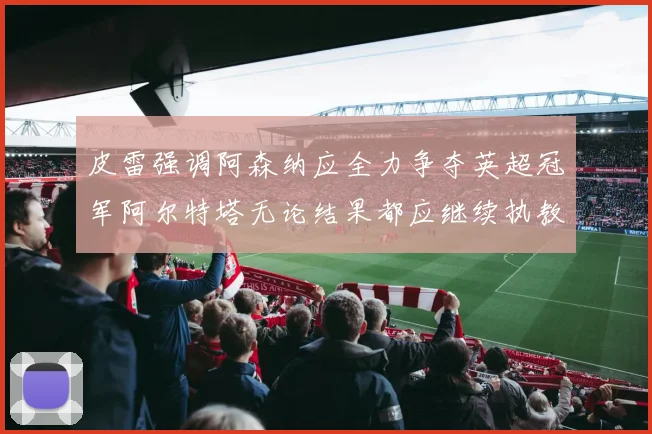皮雷强调阿森纳应全力争夺英超冠军阿尔特塔无论结果都应继续执教