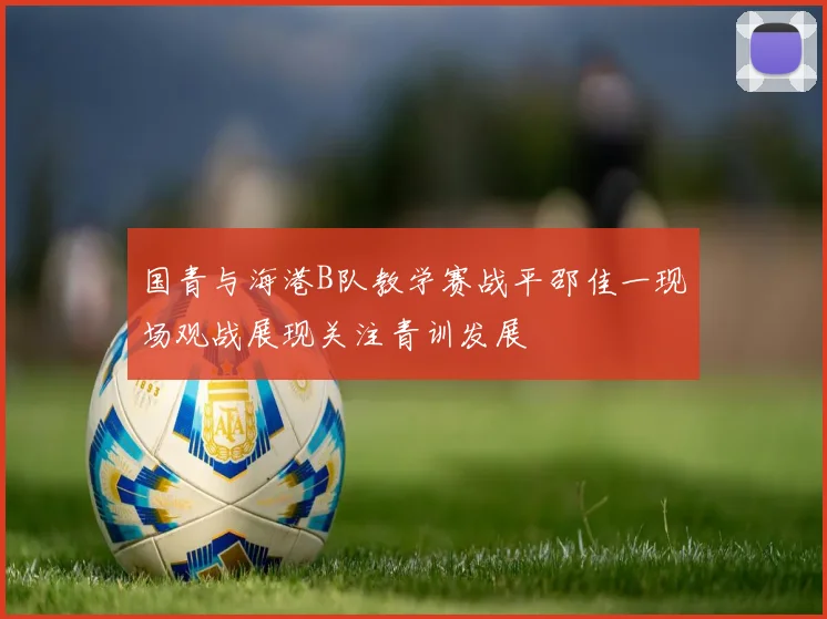 国青与海港B队教学赛战平邵佳一现场观战展现关注青训发展