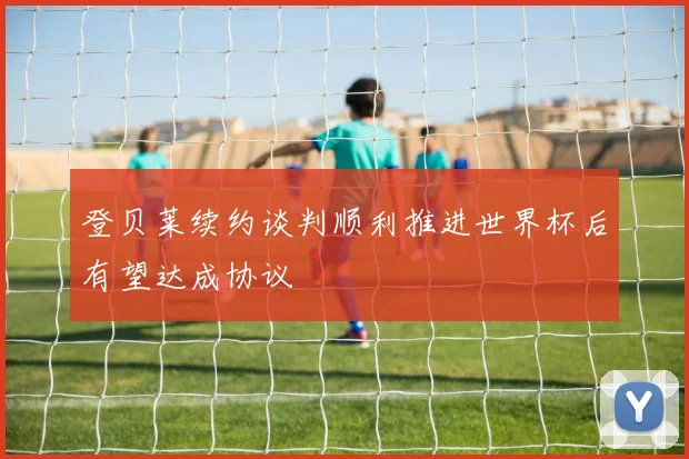 登贝莱续约谈判顺利推进世界杯后有望达成协议