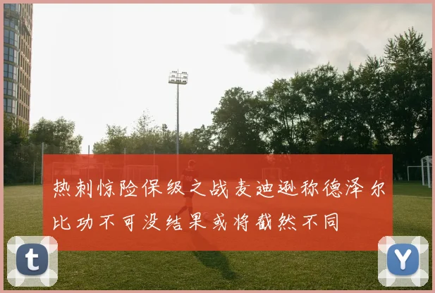热刺惊险保级之战麦迪逊称德泽尔比功不可没结果或将截然不同