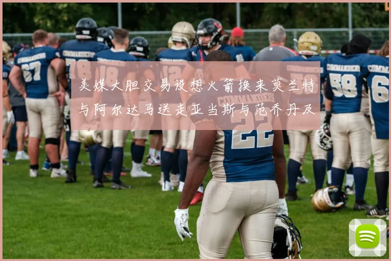 美媒大胆交易设想火箭换来莫兰特与阿尔达马送走亚当斯与范乔丹及两个选秀权