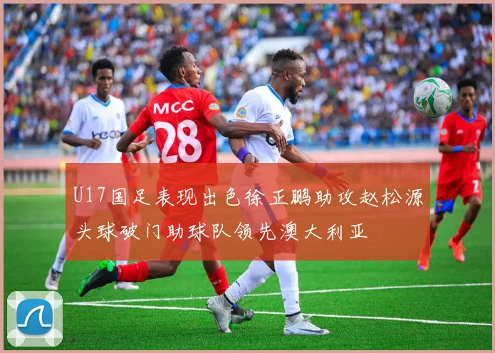 U17国足表现出色徐正鹏助攻赵松源头球破门助球队领先澳大利亚