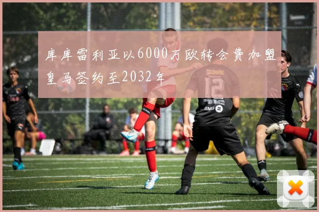 库库雷利亚以6000万欧转会费加盟皇马签约至2032年