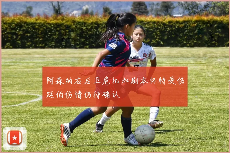 阿森纳右后卫危机加剧本怀特受伤廷伯伤情仍待确认
