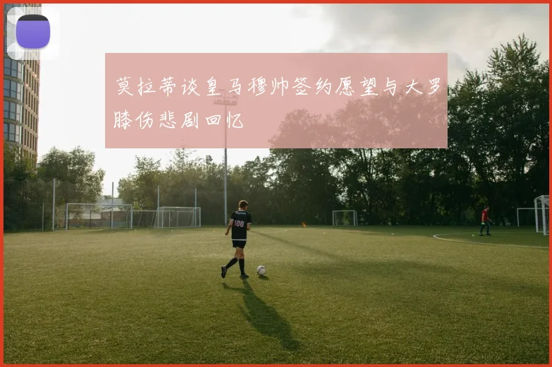 莫拉蒂谈皇马穆帅签约愿望与大罗膝伤悲剧回忆
