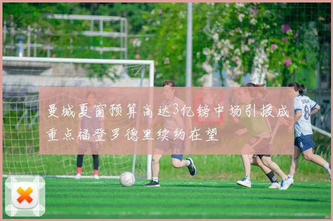 曼城夏窗预算高达3亿镑中场引援成重点福登罗德里续约在望