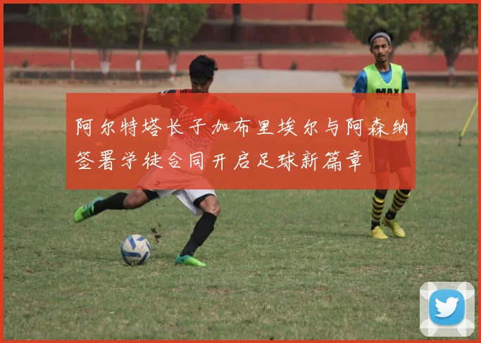 阿尔特塔长子加布里埃尔与阿森纳签署学徒合同开启足球新篇章