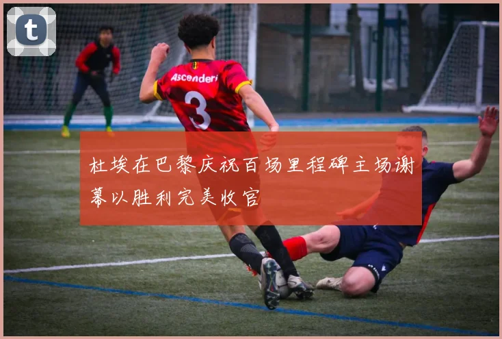 杜埃在巴黎庆祝百场里程碑主场谢幕以胜利完美收官