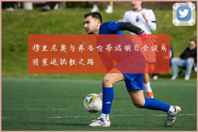 穆里尼奥与弗洛伦蒂诺明日会谈或将重返执教之路